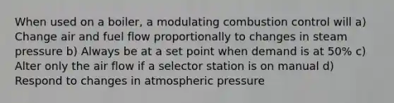 When used on a boiler, a modulating combustion control will a) Change air and fuel flow proportionally to changes in steam pressure b) Always be at a set point when demand is at 50% c) Alter only the air flow if a selector station is on manual d) Respond to changes in atmospheric pressure