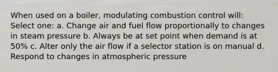 When used on a boiler, modulating combustion control will: Select one: a. Change air and fuel flow proportionally to changes in steam pressure b. Always be at set point when demand is at 50% c. Alter only the air flow if a selector station is on manual d. Respond to changes in atmospheric pressure