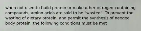 when not used to build protein or make other nitrogen-containing compounds, amino acids are said to be "wasted". To prevent the wasting of dietary protein, and permit the synthesis of needed body protein, the following conditions must be met