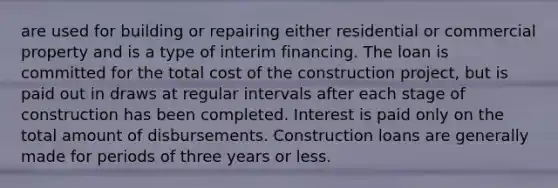 are used for building or repairing either residential or commercial property and is a type of interim financing. The loan is committed for the total cost of the construction project, but is paid out in draws at regular intervals after each stage of construction has been completed. Interest is paid only on the total amount of disbursements. Construction loans are generally made for periods of three years or less.