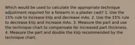 Which would be used to calculate the appropriate technique adjustment required for a forearm in a plaster cast? 1. Use the 15% rule to Increase kVp and decrease mAs. 2. Use the 15% rule to decrease kVp and increase mAs. 3. Measure the part and use the technique chart to compensate for increased part thickness. 4. Measure the part and double the kVp recommended by the technique chart.