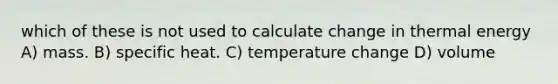 which of these is not used to calculate change in thermal energy A) mass. B) specific heat. C) temperature change D) volume