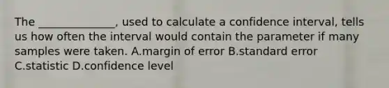 The ______________, used to calculate a confidence interval, tells us how often the interval would contain the parameter if many samples were taken. A.margin of error B.standard error C.statistic D.confidence level