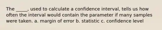 The _____, used to calculate a confidence interval, tells us how often the interval would contain the parameter if many samples were taken. a. margin of error b. statistic c. confidence level