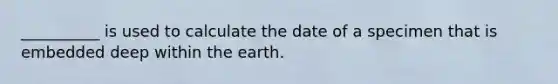 __________ is used to calculate the date of a specimen that is embedded deep within the earth.