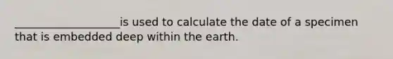 ___________________is used to calculate the date of a specimen that is embedded deep within the earth.