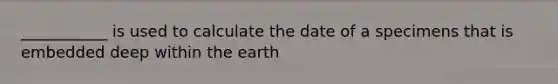 ___________ is used to calculate the date of a specimens that is embedded deep within the earth