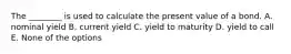 The ________ is used to calculate the present value of a bond. A. nominal yield B. current yield C. yield to maturity D. yield to call E. None of the options