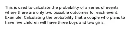 This is used to calculate the probability of a series of events where there are only two possible outcomes for each event. Example: Calculating the probability that a couple who plans to have five children will have three boys and two girls.