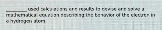 _________ used calculations and results to devise and solve a mathematical equation describing the behavior of the electron in a hydrogen atom.