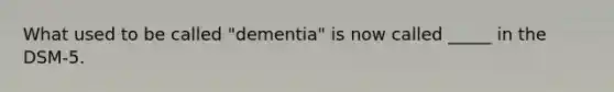 What used to be called "dementia" is now called _____ in the DSM-5.