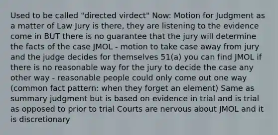 Used to be called "directed virdect" Now: Motion for Judgment as a matter of Law Jury is there, they are listening to the evidence come in BUT there is no guarantee that the jury will determine the facts of the case JMOL - motion to take case away from jury and the judge decides for themselves 51(a) you can find JMOL if there is no reasonable way for the jury to decide the case any other way - reasonable people could only come out one way (common fact pattern: when they forget an element) Same as summary judgment but is based on evidence in trial and is trial as opposed to prior to trial Courts are nervous about JMOL and it is discretionary