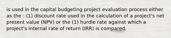 is used in the capital budgeting project evaluation process either as the : (1) discount rate used in the calculation of a project's net present value (NPV) or the (1) hurdle rate against which a project's internal rate of return (IRR) is compared.