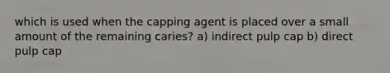 which is used when the capping agent is placed over a small amount of the remaining caries? a) indirect pulp cap b) direct pulp cap