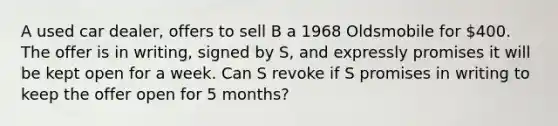 A used car dealer, offers to sell B a 1968 Oldsmobile for 400. The offer is in writing, signed by S, and expressly promises it will be kept open for a week. Can S revoke if S promises in writing to keep the offer open for 5 months?