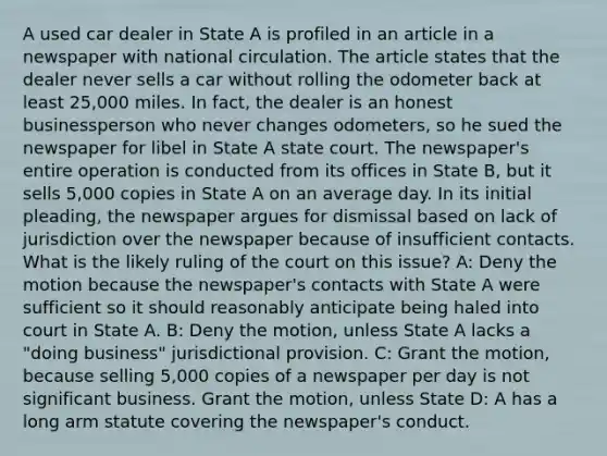 A used car dealer in State A is profiled in an article in a newspaper with national circulation. The article states that the dealer never sells a car without rolling the odometer back at least 25,000 miles. In fact, the dealer is an honest businessperson who never changes odometers, so he sued the newspaper for libel in State A state court. The newspaper's entire operation is conducted from its offices in State B, but it sells 5,000 copies in State A on an average day. In its initial pleading, the newspaper argues for dismissal based on lack of jurisdiction over the newspaper because of insufficient contacts. What is the likely ruling of the court on this issue? A: Deny the motion because the newspaper's contacts with State A were sufficient so it should reasonably anticipate being haled into court in State A. B: Deny the motion, unless State A lacks a "doing business" jurisdictional provision. C: Grant the motion, because selling 5,000 copies of a newspaper per day is not significant business. Grant the motion, unless State D: A has a long arm statute covering the newspaper's conduct.