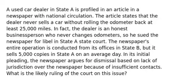 A used car dealer in State A is profiled in an article in a newspaper with national circulation. The article states that the dealer never sells a car without rolling the odometer back at least 25,000 miles. In fact, the dealer is an honest businessperson who never changes odometers, so he sued the newspaper for libel in State A state court. The newspaper's entire operation is conducted from its offices in State B, but it sells 5,000 copies in State A on an average day. In its initial pleading, the newspaper argues for dismissal based on lack of jurisdiction over the newspaper because of insufficient contacts. What is the likely ruling of the court on this issue?