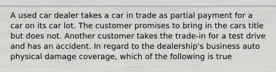 A used car dealer takes a car in trade as partial payment for a car on its car lot. The customer promises to bring in the cars title but does not. Another customer takes the trade-in for a test drive and has an accident. In regard to the dealership's business auto physical damage coverage, which of the following is true