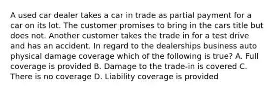 A used car dealer takes a car in trade as partial payment for a car on its lot. The customer promises to bring in the cars title but does not. Another customer takes the trade in for a test drive and has an accident. In regard to the dealerships business auto physical damage coverage which of the following is true? A. Full coverage is provided B. Damage to the trade-in is covered C. There is no coverage D. Liability coverage is provided