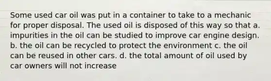 Some used car oil was put in a container to take to a mechanic for proper disposal. The used oil is disposed of this way so that a. impurities in the oil can be studied to improve car engine design. b. the oil can be recycled to protect the environment c. the oil can be reused in other cars. d. the total amount of oil used by car owners will not increase