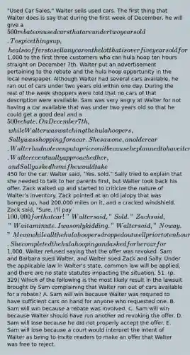 "Used Car Sales." Walter sells used cars. The first thing that Walter does is say that during the first week of December, he will give a 500 rebate on used cars that are under two years old. To spice things up, he also offers to sell any car on the lot that is over five years old for1,000 to the first three customers who can hula hoop ten hours straight on December 7th. Walter put an advertisement pertaining to the rebate and the hula hoop opportunity in the local newspaper. Although Walter had several cars available, he ran out of cars under two years old within one day. During the rest of the week shoppers were told that no cars of that description were available. Sam was very angry at Walter for not having a car available that was under two years old so that he could get a good deal and a 500 rebate. On December 7th, while Walter was watching the hula hoopers, Sally was shopping for a car. She saw one, an older car. Walter had not even put a price on it because he planned to have it crushed. Walter eventually approached her, and Sally asked him if he would take450 for the car. Walter said, "Yes, sold." Sally tried to explain that she needed to talk to her parents first, but Walter took back his offer. Zack walked up and started to criticize the nature of Walter's inventory. Zack pointed at an old jalopy that was banged up, had 200,000 miles on it, and a cracked windshield. Zack said, "Sure, I'll pay 100,000 for that car!" Walter said, "Sold." Zack said, "Wait a minute. I was only kidding." Walter said, "No way." Meanwhile all the hula hoopers dropped out well prior to ten hours of hula hooping except for Barbara. She completed the hula hooping and asked for her car for1,000. Walter refused saying that the offer was revoked. Sam and Barbara sued Walter, and Walter sued Zack and Sally. Under the applicable law in Walter's state, common law will be applied, and there are no state statutes impacting the situation. 51. (p. 329) Which of the following is the most likely result in the lawsuit brought by Sam complaining that Walter ran out of cars available for a rebate? A. Sam will win because Walter was required to have sufficient cars on hand for anyone who requested one. B. Sam will win because a rebate was involved. C. Sam will win because Walter should have run another ad revoking the offer. D. Sam will lose because he did not properly accept the offer. E. Sam will lose because a court would interpret the intent of Walter as being to invite readers to make an offer that Walter was free to reject.