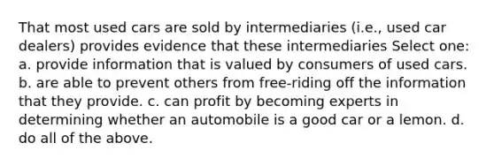 That most used cars are sold by intermediaries (i.e., used car dealers) provides evidence that these intermediaries Select one: a. provide information that is valued by consumers of used cars. b. are able to prevent others from free-riding off the information that they provide. c. can profit by becoming experts in determining whether an automobile is a good car or a lemon. d. do all of the above.