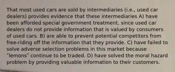 That most used cars are sold by intermediaries (i.e., used car dealers) provides evidence that these intermediaries A) have been afforded special government treatment, since used car dealers do not provide information that is valued by consumers of used cars. B) are able to prevent potential competitors from free-riding off the information that they provide. C) have failed to solve adverse selection problems in this market because ʺlemonsʺ continue to be traded. D) have solved the moral hazard problem by providing valuable information to their customers.