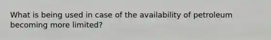 What is being used in case of the availability of petroleum becoming more limited?