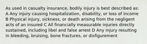 As used in casualty insurance, bodily injury is best described as: A Any injury causing hospitalization, disability, or loss of income B Physical injury, sickness, or death arising from the negligent acts of an insured C All financially measurable injuries directly sustained, including libel and false arrest D Any injury resulting in bleeding, bruising, bone fractures, or disfigurement