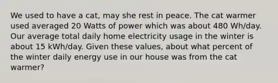 We used to have a cat, may she rest in peace. The cat warmer used averaged 20 Watts of power which was about 480 Wh/day. Our average total daily home electricity usage in the winter is about 15 kWh/day. Given these values, about what percent of the winter daily energy use in our house was from the cat warmer?