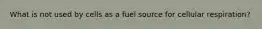 What is not used by cells as a fuel source for cellular respiration?