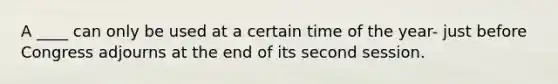 A ____ can only be used at a certain time of the year- just before Congress adjourns at the end of its second session.