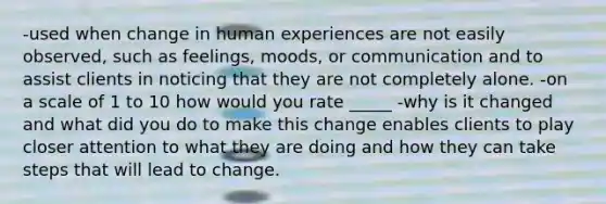 -used when change in human experiences are not easily observed, such as feelings, moods, or communication and to assist clients in noticing that they are not completely alone. -on a scale of 1 to 10 how would you rate _____ -why is it changed and what did you do to make this change enables clients to play closer attention to what they are doing and how they can take steps that will lead to change.