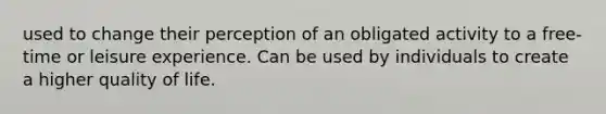 used to change their perception of an obligated activity to a free-time or leisure experience. Can be used by individuals to create a higher quality of life.