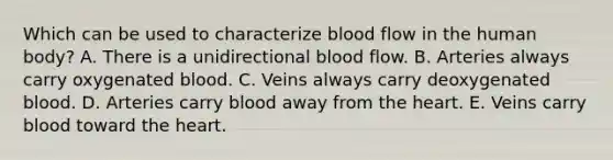 Which can be used to characterize blood flow in the human body? A. There is a unidirectional blood flow. B. Arteries always carry oxygenated blood. C. Veins always carry deoxygenated blood. D. Arteries carry blood away from the heart. E. Veins carry blood toward the heart.