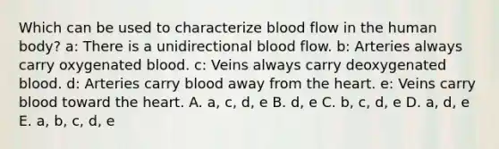 Which can be used to characterize blood flow in the human body? a: There is a unidirectional blood flow. b: Arteries always carry oxygenated blood. c: Veins always carry deoxygenated blood. d: Arteries carry blood away from the heart. e: Veins carry blood toward the heart. A. a, c, d, e B. d, e C. b, c, d, e D. a, d, e E. a, b, c, d, e