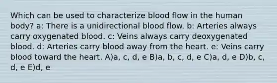 Which can be used to characterize blood flow in the human body? a: There is a unidirectional blood flow. b: Arteries always carry oxygenated blood. c: Veins always carry deoxygenated blood. d: Arteries carry blood away from the heart. e: Veins carry blood toward the heart. A)a, c, d, e B)a, b, c, d, e C)a, d, e D)b, c, d, e E)d, e