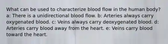 What can be used to characterize blood flow in the human body? a: There is a unidirectional blood flow. b: Arteries always carry oxygenated blood. c: Veins always carry deoxygenated blood. d: Arteries carry blood away from the heart. e: Veins carry blood toward the heart.