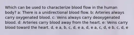 Which can be used to characterize blood flow in the human body? a: There is a unidirectional blood flow. b: Arteries always carry oxygenated blood. c: Veins always carry deoxygenated blood. d: Arteries carry blood away from the heart. e: Veins carry blood toward the heart. d, e a, b, c, d, e a, d, e a, c, d, e b, c, d, e