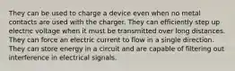 They can be used to charge a device even when no metal contacts are used with the charger. They can efficiently step up electric voltage when it must be transmitted over long distances. They can force an electric current to flow in a single direction. They can store energy in a circuit and are capable of filtering out interference in electrical signals.