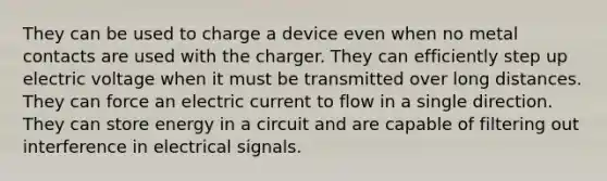 They can be used to charge a device even when no metal contacts are used with the charger. They can efficiently step up electric voltage when it must be transmitted over long distances. They can force an electric current to flow in a single direction. They can store energy in a circuit and are capable of filtering out interference in electrical signals.