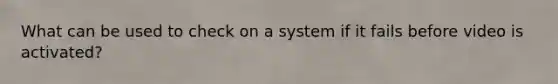 What can be used to check on a system if it fails before video is activated?