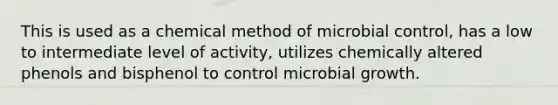 This is used as a chemical method of microbial control, has a low to intermediate level of activity, utilizes chemically altered phenols and bisphenol to control microbial growth.