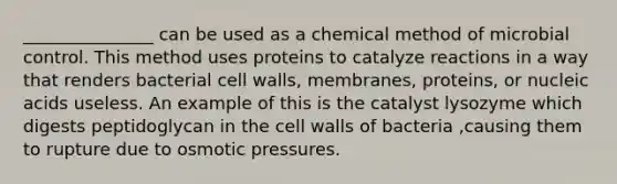 _______________ can be used as a chemical method of microbial control. This method uses proteins to catalyze reactions in a way that renders bacterial cell walls, membranes, proteins, or nucleic acids useless. An example of this is the catalyst lysozyme which digests peptidoglycan in the cell walls of bacteria ,causing them to rupture due to osmotic pressures.