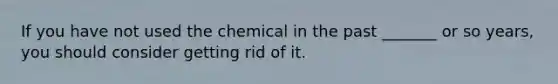 If you have not used the chemical in the past _______ or so years, you should consider getting rid of it.