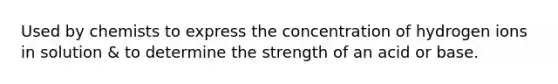 Used by chemists to express the concentration of hydrogen ions in solution & to determine the strength of an acid or base.