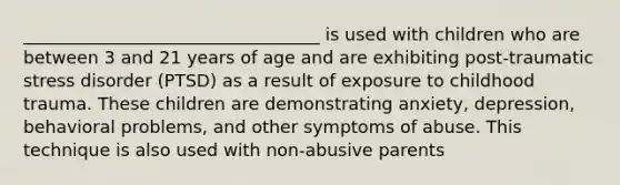 __________________________________ is used with children who are between 3 and 21 years of age and are exhibiting post-traumatic stress disorder (PTSD) as a result of exposure to childhood trauma. These children are demonstrating anxiety, depression, behavioral problems, and other symptoms of abuse. This technique is also used with non-abusive parents