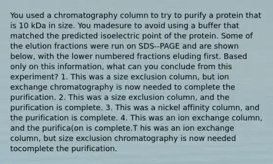 You used a chromatography column to try to purify a protein that is 10 kDa in size. You madesure to avoid using a buffer that matched the predicted isoelectric point of the protein. Some of the elution fractions were run on SDS-‐PAGE and are shown below, with the lower numbered fractions eluding first. Based only on this information, what can you conclude from this experiment? 1. This was a size exclusion column, but ion exchange chromatography is now needed to complete the purification. 2. This was a size exclusion column, and the purification is complete. 3. This was a nickel affinity column, and the purification is complete. 4. This was an ion exchange column, and the purifica(on is complete.T his was an ion exchange column, but size exclusion chromatography is now needed tocomplete the purification.