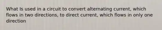 What Is used in a circuit to convert alternating current, which flows in two directions, to direct current, which flows in only one direction