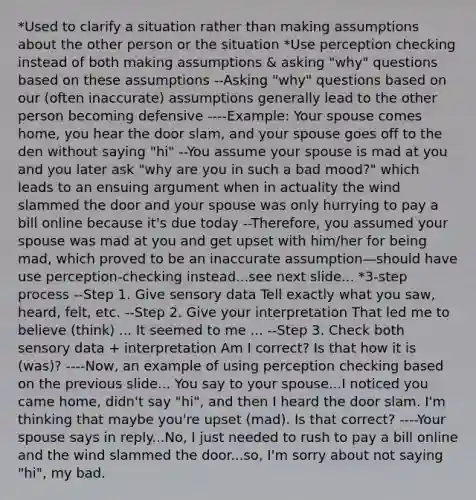 *Used to clarify a situation rather than making assumptions about the other person or the situation *Use perception checking instead of both making assumptions & asking "why" questions based on these assumptions --Asking "why" questions based on our (often inaccurate) assumptions generally lead to the other person becoming defensive ----Example: Your spouse comes home, you hear the door slam, and your spouse goes off to the den without saying "hi" --You assume your spouse is mad at you and you later ask "why are you in such a bad mood?" which leads to an ensuing argument when in actuality the wind slammed the door and your spouse was only hurrying to pay a bill online because it's due today --Therefore, you assumed your spouse was mad at you and get upset with him/her for being mad, which proved to be an inaccurate assumption—should have use perception-checking instead...see next slide... *3-step process --Step 1. Give sensory data Tell exactly what you saw, heard, felt, etc. --Step 2. Give your interpretation That led me to believe (think) ... It seemed to me ... --Step 3. Check both sensory data + interpretation Am I correct? Is that how it is (was)? ----Now, an example of using perception checking based on the previous slide... You say to your spouse...I noticed you came home, didn't say "hi", and then I heard the door slam. I'm thinking that maybe you're upset (mad). Is that correct? ----Your spouse says in reply...No, I just needed to rush to pay a bill online and the wind slammed the door...so, I'm sorry about not saying "hi", my bad.